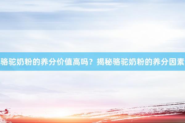 骆驼奶粉的养分价值高吗？揭秘骆驼奶粉的养分因素