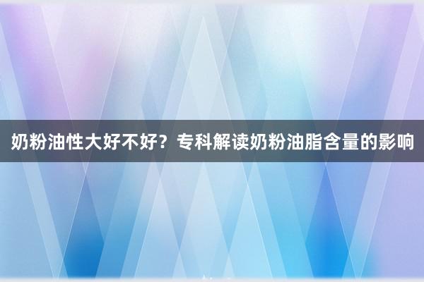 奶粉油性大好不好？专科解读奶粉油脂含量的影响