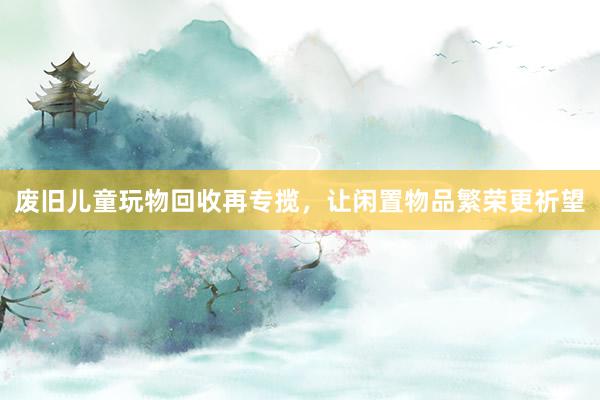 废旧儿童玩物回收再专揽，让闲置物品繁荣更祈望